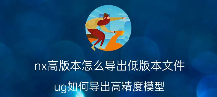 nx高版本怎么导出低版本文件 ug如何导出高精度模型？